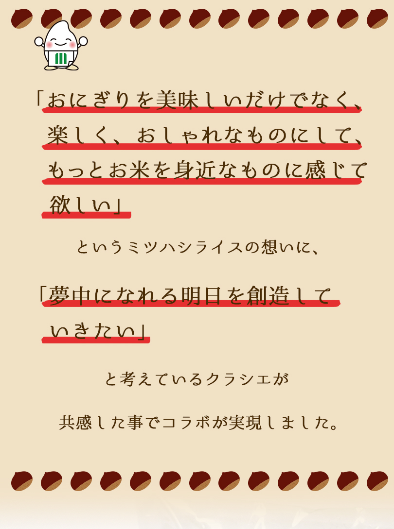 おにぎりを美味しいだけでなく、楽しくおしゃれなものにして、お米を身近に感じてほしいミツハシと、夢中になれる明日を創造していきたいというクラシエが共感したことでコラボが実現