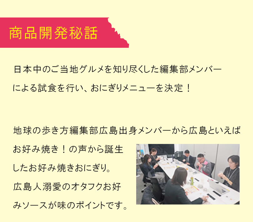 商品開発秘話：地球の歩き方編集部広島出身メンバーから広島と言えばお好み焼き！との声から誕生したおにぎりです