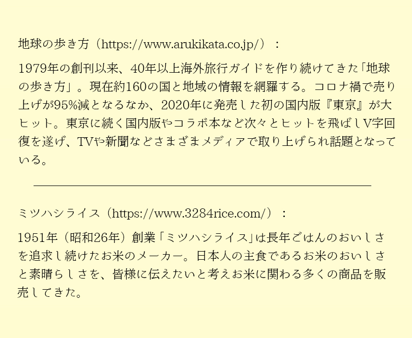 1979年の創刊以来、40年以上海外旅行ガイドを作り続けてきた地球の歩き方。現在約160の国と地域の情報を網羅する。コロナ禍で売上が95％減となるなか、2020年に発売した初の国内版「東京」が大ヒット。東京に続く国内版やコラボ本など次々とヒットを飛ばしV字回復を遂げ、TVや新聞などさまざまなメディアで取り上げられ話題となっている。 1951年（昭和26年）創業「ミツハシライス」は長年ごはんのおいしさを追及し続けたおこめのメーカー。日本人の主食であるおこめのおいしさと素晴らしさを、皆様に伝えたいと考え、お米にかかわる多くの商品を販売してきた。