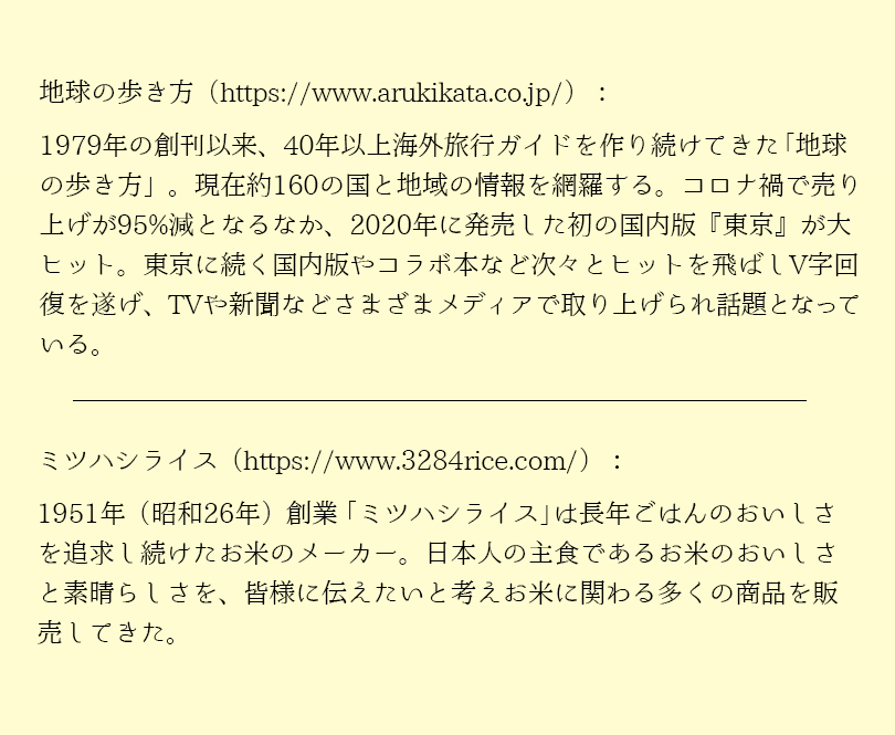 1979年の創刊以来、40年以上海外旅行ガイドを作り続けてきた地球の歩き方。現在約160の国と地域の情報を網羅する。コロナ禍で売上が95％減となるなか、2020年に発売した初の国内版「東京」が大ヒット。東京に続く国内版やコラボ本など次々とヒットを飛ばしV字回復を遂げ、TVや新聞などさまざまなメディアで取り上げられ話題となっている。 1951年（昭和26年）創業「ミツハシライス」は長年ごはんのおいしさを追及し続けたおこめのメーカー。日本人の主食であるおこめのおいしさと素晴らしさを、皆様に伝えたいと考え、お米にかかわる多くの商品を販売してきた。