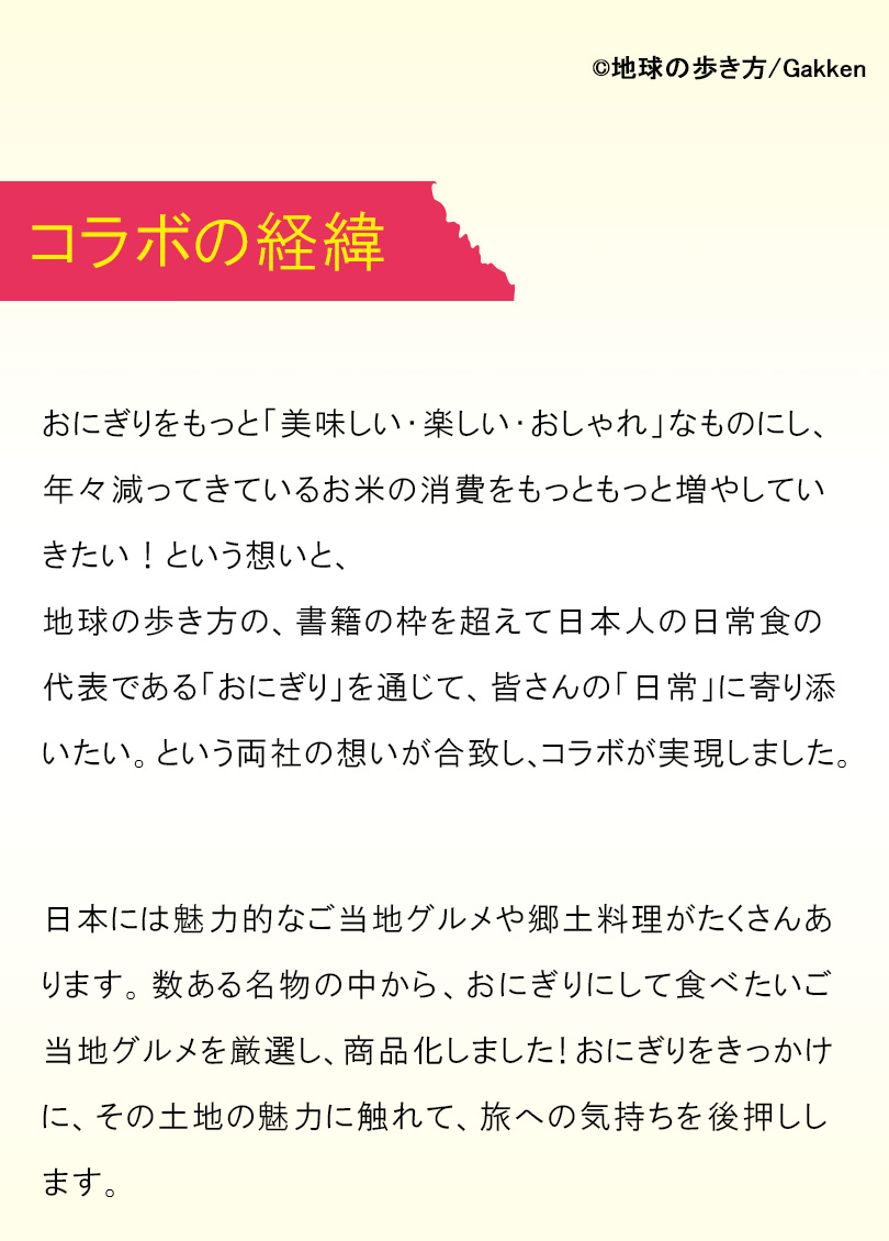 おにぎりをもっと「美味しい・楽しい・おしゃれ」なものにし、年々減ってきているお米の消費をもっともっと増やしていきたい！という想いと、地球の歩き方の、書籍の枠を超えて日本人の日常食の代表である「おにぎり」を通じて、皆さんの「日常」に寄り添いたい。という両社の想いが合致し、コラボが実現しました。日本には魅力的なご当地グルメや郷土料理がたくさんあります。数ある名物の中から、おにぎりにして食べたいご当地グルメを厳選し、商品化しました！おにぎりをきっかけに、その土地の魅力に触れて、旅への気持ちを後押しします。
