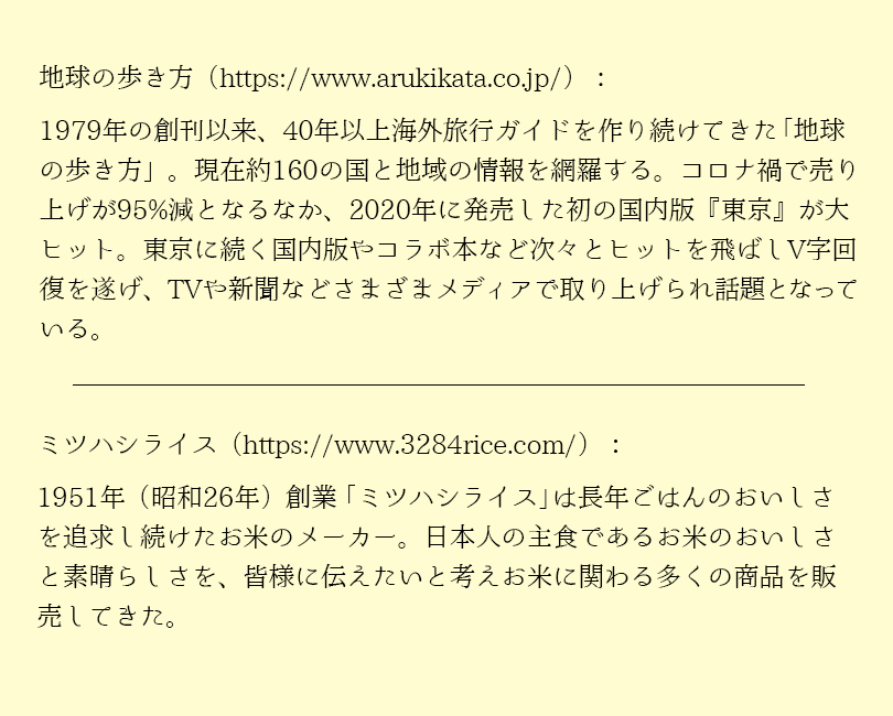 1979年の創刊以来、40年以上海外旅行ガイドを作り続けてきた地球の歩き方。現在約160の国と地域の情報を網羅する。コロナ禍で売上が95％減となるなか、2020年に発売した初の国内版「東京」が大ヒット。東京に続く国内版やコラボ本など次々とヒットを飛ばしV字回復を遂げ、TVや新聞などさまざまなメディアで取り上げられ話題となっている。 1951年（昭和26年）創業「ミツハシライス」は長年ごはんのおいしさを追及し続けたおこめのメーカー。日本人の主食であるおこめのおいしさと素晴らしさを、皆様に伝えたいと考え、お米にかかわる多くの商品を販売してきた。
