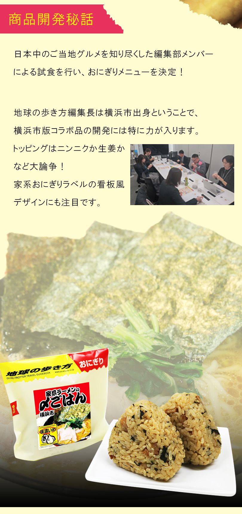 商品開発秘話：地球の歩き方編集長は横浜市出身という事で、横浜市版コラボ品の開発には特に力が入ります。トッピングはニンニクか生姜かなど大論争！こだわっています。
