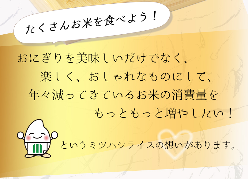 おにぎりを美味しいだけでなく、楽しく、おしゃれなものにして、年々減ってきているお米の消費量をもっともっと増やしたい！というミツハシライスの想いがあります