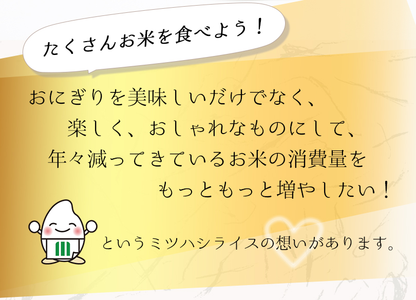 たくさんお米を食べよう！おにぎりを美味しいだけなく、おしゃれなものにして、年々減ってきているおこめの消費量をもっと増やしたい！というミツハシライスの想いがあります
