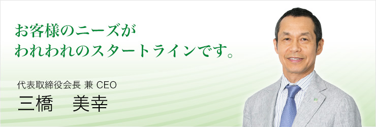 お客様のニーズがわれわれのスタートラインです。代表取締役会長 兼 CEO三橋 美幸