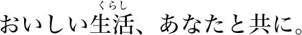 おいしい生活（くらし）、あなたと共に。