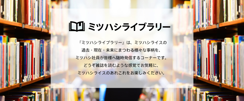 ミツハシライブラリー 『ミツハシライブラリー』は、ミツハシライスの過去・現在・未来にまつわる様々な事柄を、ミツハシ社員が皆様へ随時発信するコーナーです。どうぞ雑誌を読むような感覚でお気軽に、ミツハシライスのあれこれをお楽しみください。